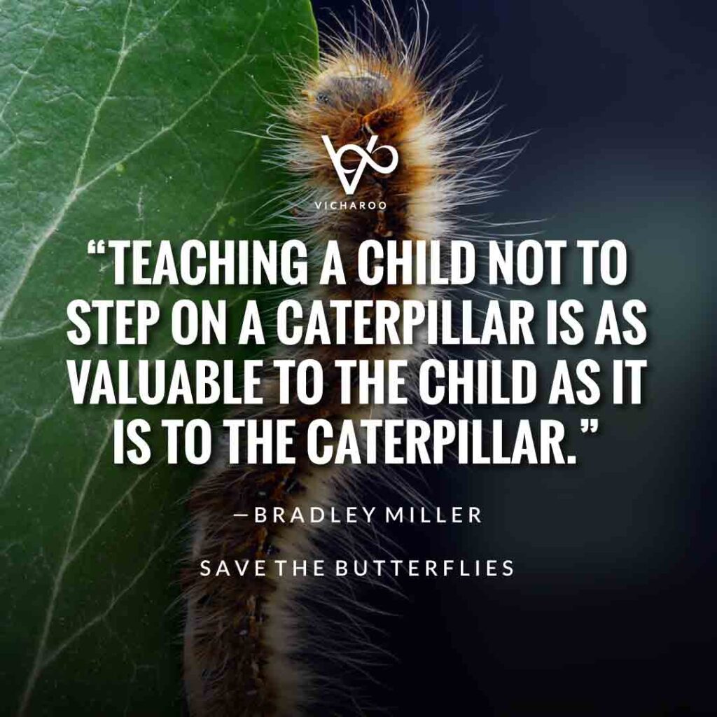 Teaching a child not to step on a caterpillar is as valuable to the child as it is to the caterpillar. — Bradley Miller | Save Butterfly Slogans and Quotes | National Learn About Butterflies Day
