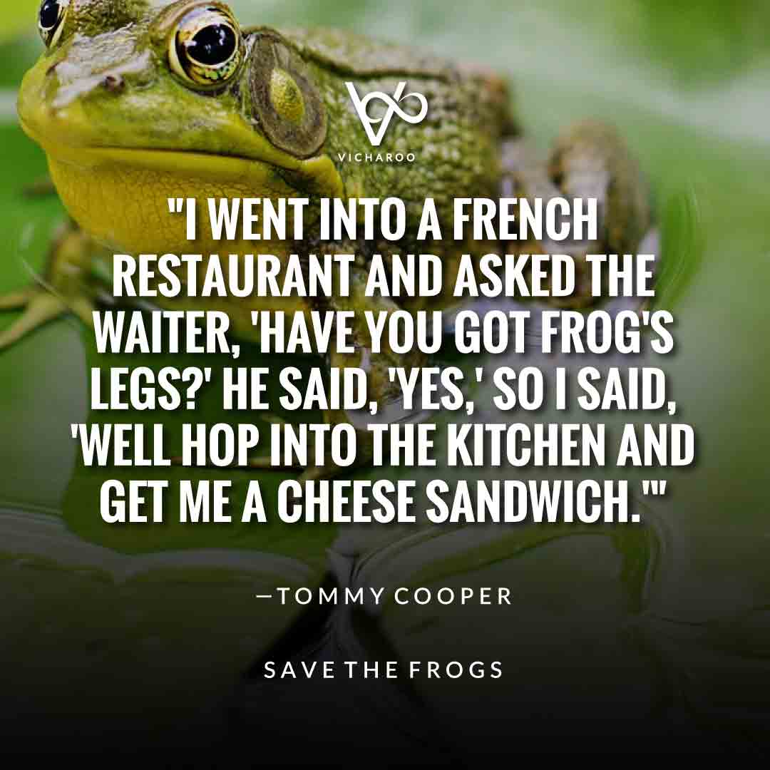 I went into a French restaurant and asked the waiter, 'Have you got frog's legs?' He said, 'Yes,' so I said, 'Well hop into the kitchen and get me a cheese sandwich.' — Tommy Cooper | Save Frogs Slogans & Quotes | World Frog Day